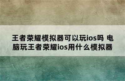 王者荣耀模拟器可以玩ios吗 电脑玩王者荣耀ios用什么模拟器